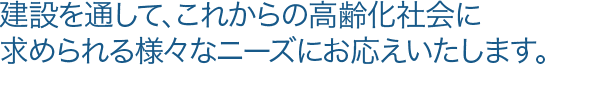 建設を通して、これからの高齢化社会に求められる様々なニーズにお応えいたします。